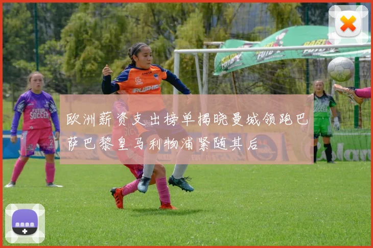 欧洲薪资支出榜单揭晓曼城领跑巴萨巴黎皇马利物浦紧随其后