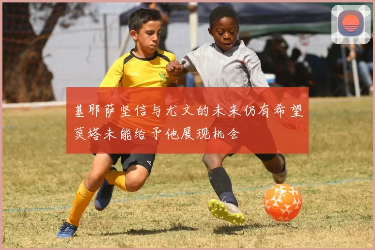 基耶萨坚信与尤文的未来仍有希望莫塔未能给予他展现机会
