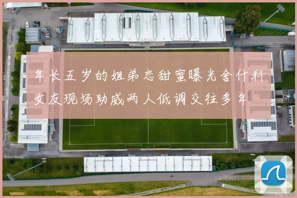 年长五岁的姐弟恋甜蜜曝光舍什科女友现场助威两人低调交往多年