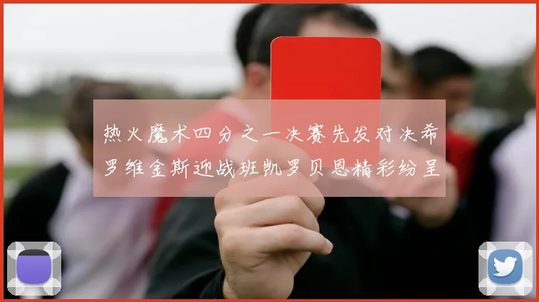热火魔术四分之一决赛先发对决希罗维金斯迎战班凯罗贝恩精彩纷呈