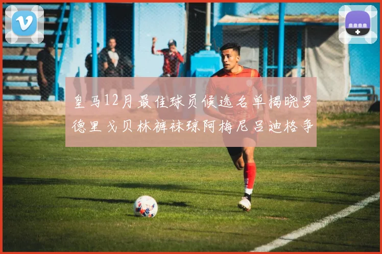 皇马12月最佳球员候选名单揭晓罗德里戈贝林裤袜琼阿梅尼吕迪格争夺荣誉