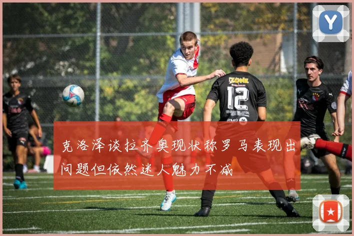 克洛泽谈拉齐奥现状称罗马表现出问题但依然迷人魅力不减