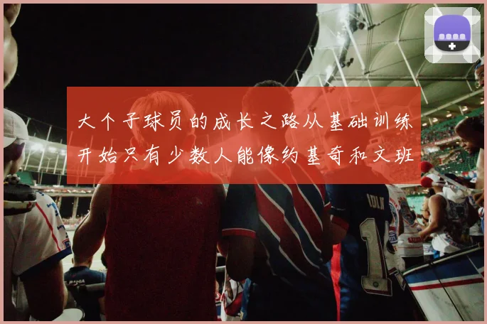 大个子球员的成长之路从基础训练开始只有少数人能像约基奇和文班那样成功