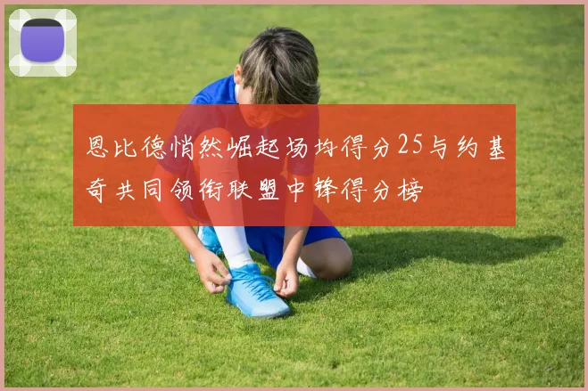 恩比德悄然崛起场均得分25与约基奇共同领衔联盟中锋得分榜
