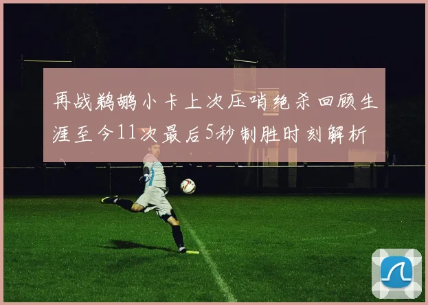 再战鹈鹕小卡上次压哨绝杀回顾生涯至今11次最后5秒制胜时刻解析