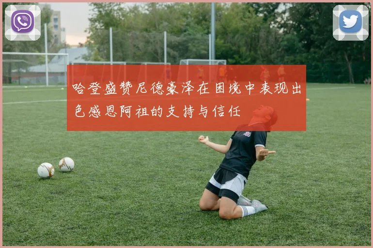 哈登盛赞尼德豪泽在困境中表现出色感恩阿祖的支持与信任