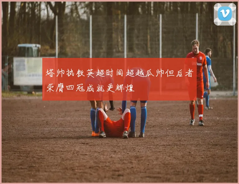 塔帅执教英超时间超越瓜帅但后者荣膺四冠成就更辉煌