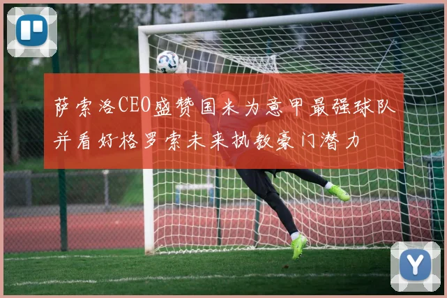 萨索洛CEO盛赞国米为意甲最强球队并看好格罗索未来执教豪门潜力