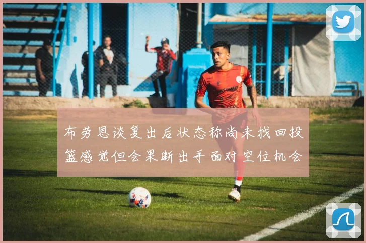 布劳恩谈复出后状态称尚未找回投篮感觉但会果断出手面对空位机会