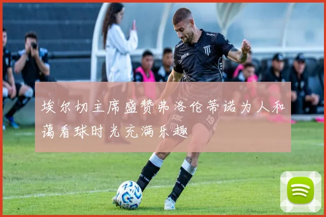 埃尔切主席盛赞弗洛伦蒂诺为人和蔼看球时光充满乐趣