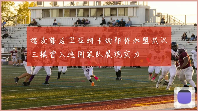 喀麦隆后卫亚姆卡姆即将加盟武汉三镇曾入选国家队展现实力