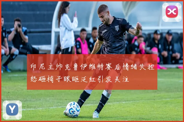 印尼主帅克鲁伊维特赛后情绪失控怒砸椅子眼眶泛红引发关注