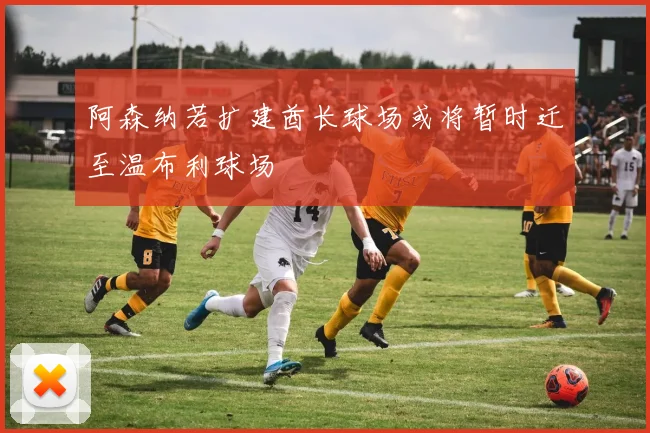 阿森纳若扩建酋长球场或将暂时迁至温布利球场