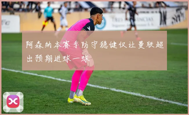 阿森纳本赛季防守稳健仅让曼联超出预期进球一球