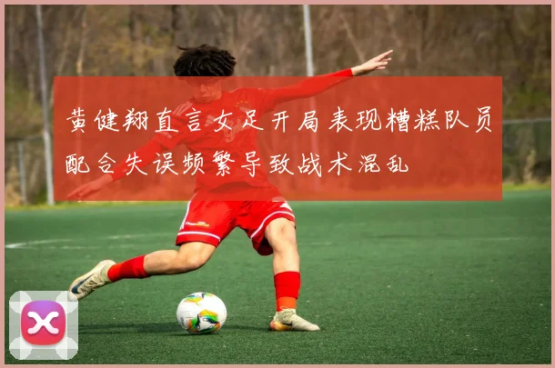黄健翔直言女足开局表现糟糕队员配合失误频繁导致战术混乱