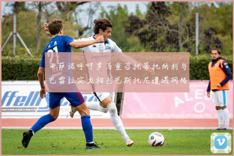 卡萨诺呼吁罗马重召托蒂托纳利与巴雷拉实力相当巴斯托尼遭遇网络暴力