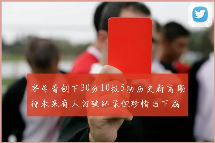 字母哥创下30分10板5助历史新高期待未来有人打破纪录但珍惜当下成就