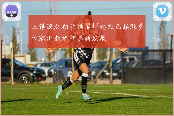 三镇股改初步预算15亿元已接触多位欧洲教练寻求新发展