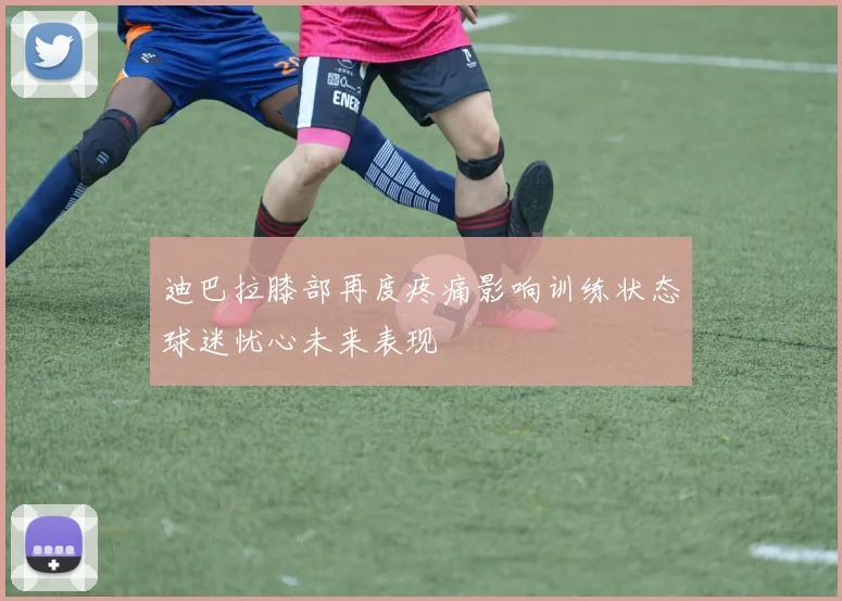 迪巴拉膝部再度疼痛影响训练状态球迷忧心未来表现