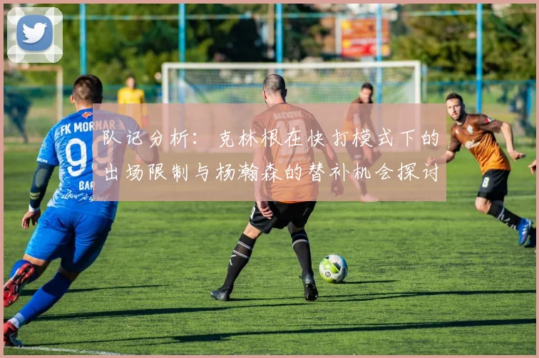 队记分析：克林根在快打模式下的出场限制与杨瀚森的替补机会探讨