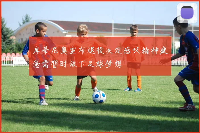 库蒂尼奥宣布退役决定感叹精神疲惫需暂时放下足球梦想