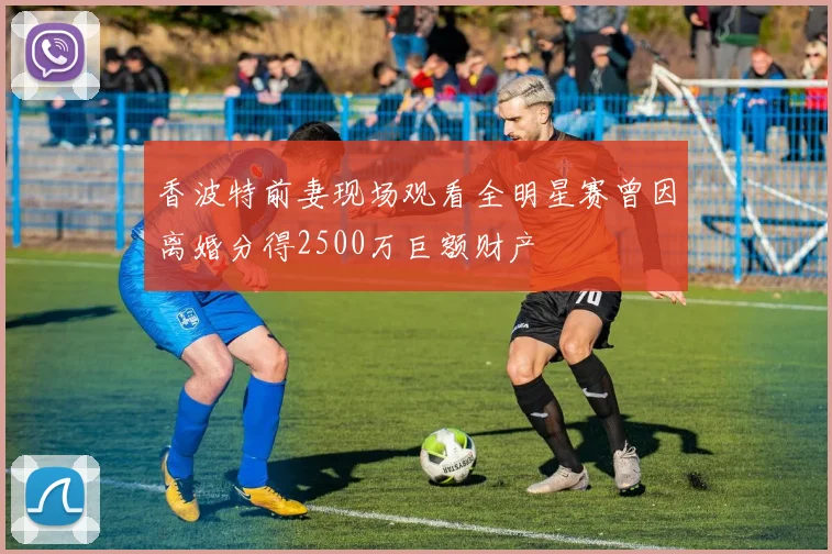 香波特前妻现场观看全明星赛曾因离婚分得2500万巨额财产