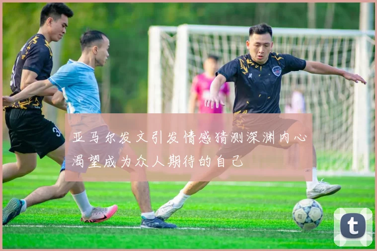 亚马尔发文引发情感猜测深渊内心渴望成为众人期待的自己