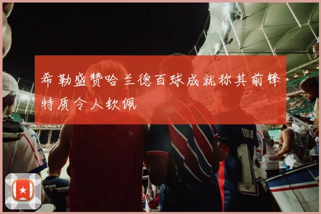 希勒盛赞哈兰德百球成就称其前锋特质令人钦佩