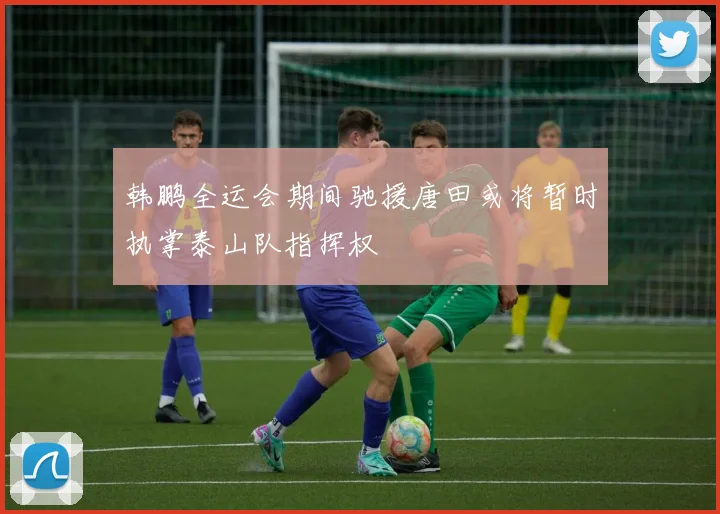 韩鹏全运会期间驰援唐田或将暂时执掌泰山队指挥权
