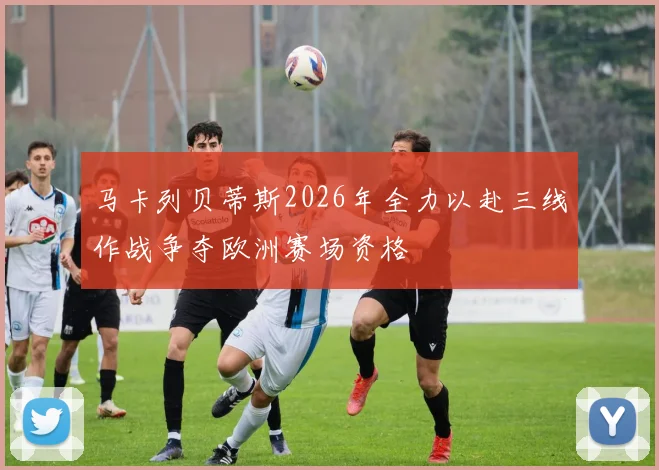 马卡列贝蒂斯2026年全力以赴三线作战争夺欧洲赛场资格