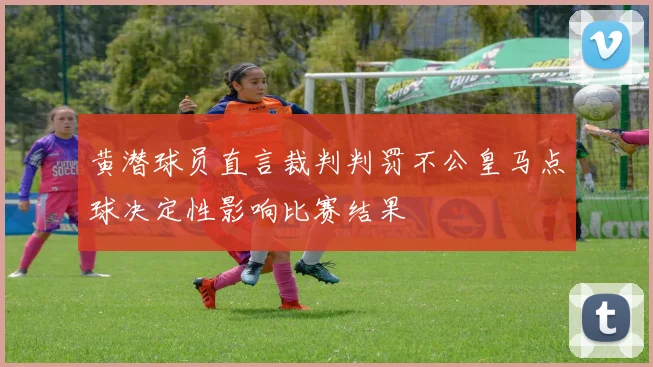 黄潜球员直言裁判判罚不公皇马点球决定性影响比赛结果