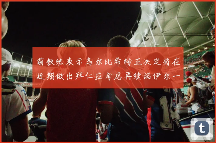 前教练表示乌尔比希转正决定将在近期做出拜仁应考虑再续诺伊尔一年合同