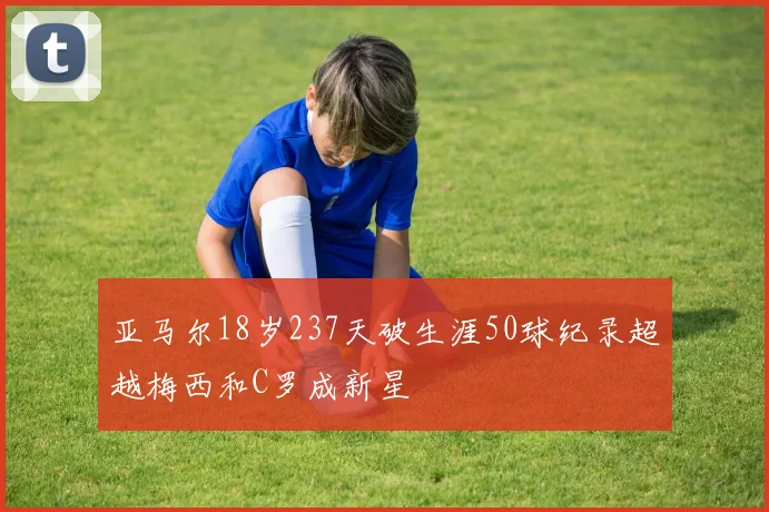 亚马尔18岁237天破生涯50球纪录超越梅西和C罗成新星