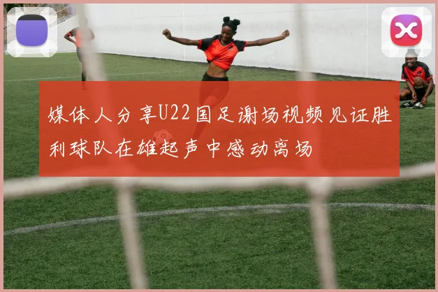 媒体人分享U22国足谢场视频见证胜利球队在雄起声中感动离场
