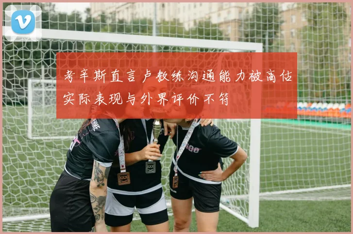 考辛斯直言卢教练沟通能力被高估实际表现与外界评价不符