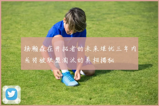 杨瀚森在开拓者的未来堪忧三年内或将被联盟淘汰的真相揭秘