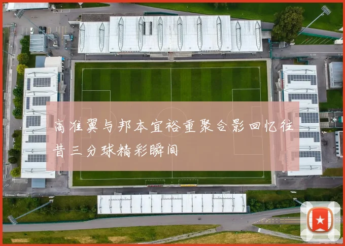 高准翼与邦本宜裕重聚合影回忆往昔三分球精彩瞬间
