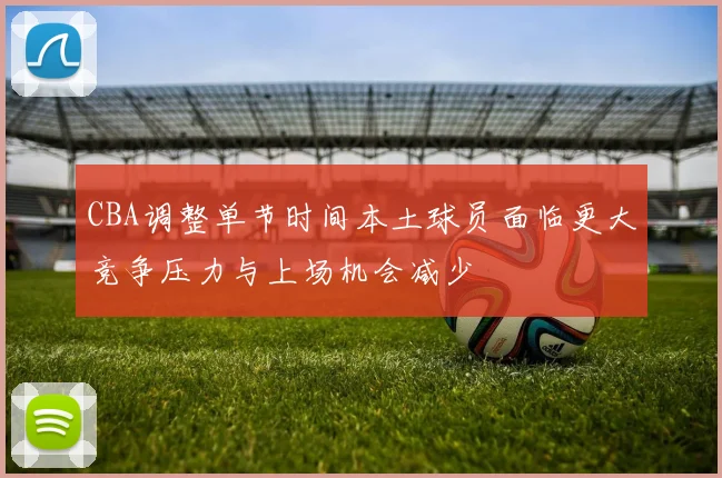 CBA调整单节时间本土球员面临更大竞争压力与上场机会减少