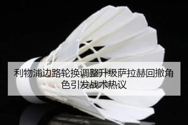 利物浦边路轮换调整升级萨拉赫回撤角色引发战术热议 - bandao